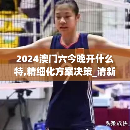 2024澳門六今晚開什么特,精細(xì)化方案決策_(dá)清新版YFS5.84