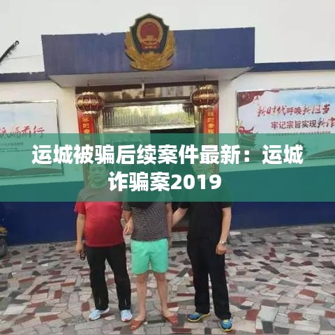 運(yùn)城被騙后續(xù)案件最新：運(yùn)城詐騙案2019 