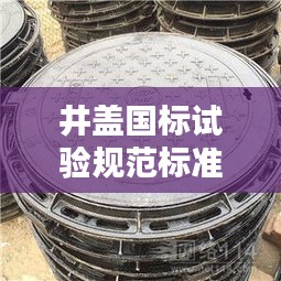 井蓋國標(biāo)試驗(yàn)規(guī)范標(biāo)準(zhǔn)最新：井蓋國家質(zhì)量標(biāo)準(zhǔn)文件 