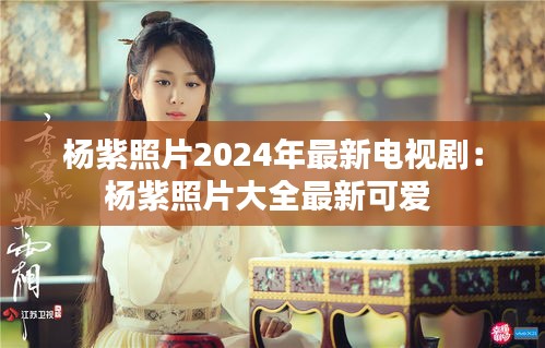 楊紫照片2024年最新電視劇：楊紫照片大全最新可愛 