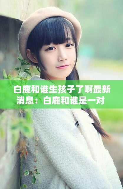 白鹿和誰生孩子了啊最新消息：白鹿和誰是一對 