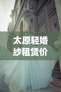 太原輕婚紗租賃價(jià)格表最新：太原出租婚紗店 