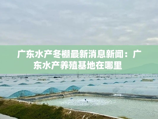 廣東水產(chǎn)冬棚最新消息新聞：廣東水產(chǎn)養(yǎng)殖基地在哪里 