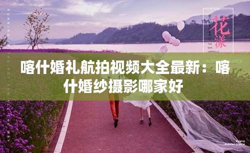 喀什婚禮航拍視頻大全最新：喀什婚紗攝影哪家好 