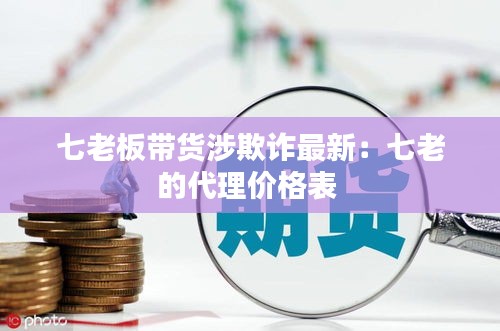 七老板帶貨涉欺詐最新：七老的代理價(jià)格表 