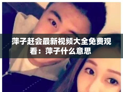 萍子趕會(huì)最新視頻大全免費(fèi)觀看：萍子什么意思 