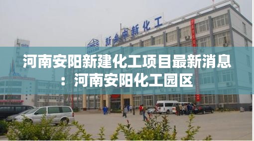 河南安陽(yáng)新建化工項(xiàng)目最新消息：河南安陽(yáng)化工園區(qū) 