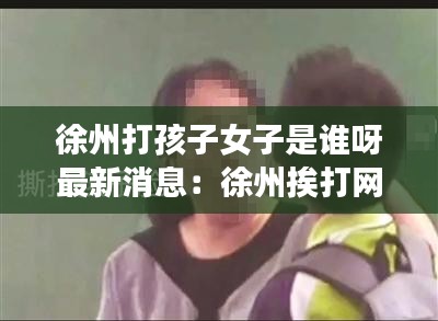 徐州打孩子女子是誰呀最新消息：徐州挨打網(wǎng)紅 