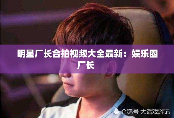 明星廠長(zhǎng)合拍視頻大全最新：娛樂(lè)圈廠長(zhǎng) 