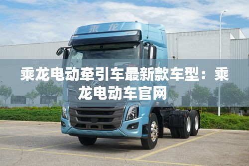 乘龍電動(dòng)牽引車(chē)最新款車(chē)型：乘龍電動(dòng)車(chē)官網(wǎng) 