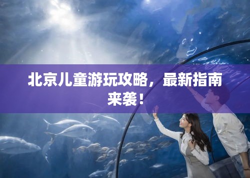 北京兒童游玩攻略，最新指南來襲！