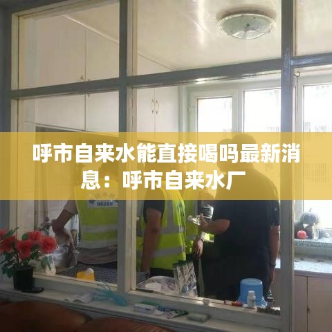 呼市自來(lái)水能直接喝嗎最新消息：呼市自來(lái)水廠(chǎng) 