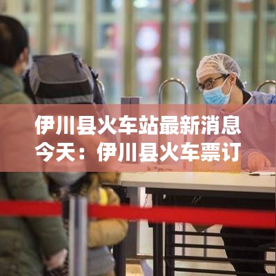 伊川縣火車(chē)站最新消息今天：伊川縣火車(chē)票訂票電話(huà) 