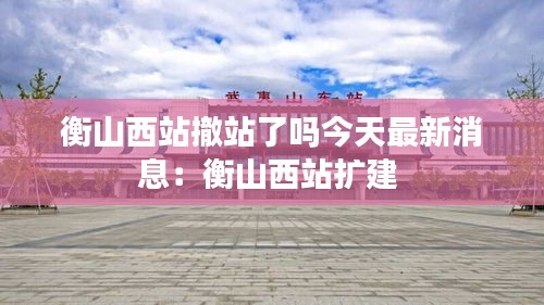 衡山西站撤站了嗎今天最新消息：衡山西站擴(kuò)建 