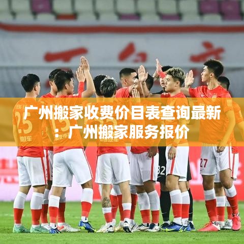 廣州搬家收費價目表查詢最新：廣州搬家服務(wù)報價 