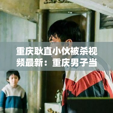 重慶耿直小伙被殺視頻最新：重慶男子當(dāng)街殺妻原因 