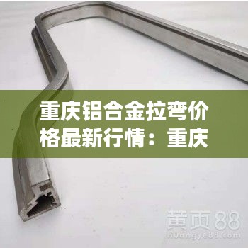 重慶鋁合金拉彎價格最新行情：重慶鋁合金型材生產(chǎn)廠家 