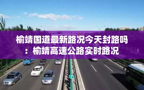榆靖國道最新路況今天封路嗎：榆靖高速公路實時路況 