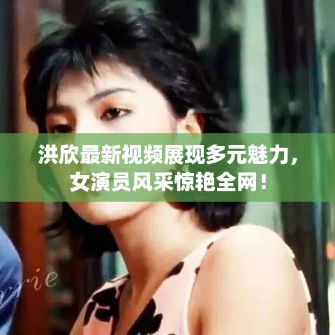 洪欣最新視頻展現(xiàn)多元魅力，女演員風(fēng)采驚艷全網(wǎng)！