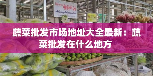 蔬菜批發(fā)市場(chǎng)地址大全最新：蔬菜批發(fā)在什么地方 