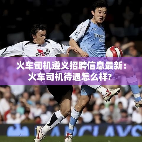 火車司機遵義招聘信息最新：火車司機待遇怎么樣? 