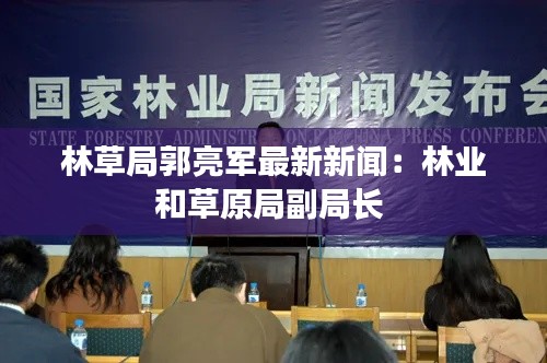 林草局郭亮軍最新新聞：林業(yè)和草原局副局長 