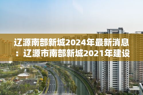遼源南部新城2024年最新消息：遼源市南部新城2021年建設(shè)項目 