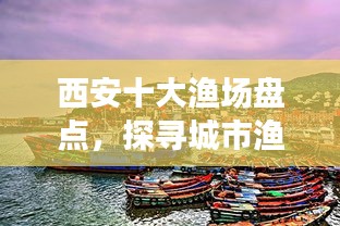 西安十大漁場盤點，探尋城市漁業(yè)瑰寶，盡享漁業(yè)盛宴