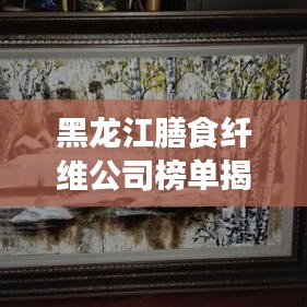 黑龍江膳食纖維公司榜單揭曉，行業(yè)領(lǐng)軍者排名出爐！