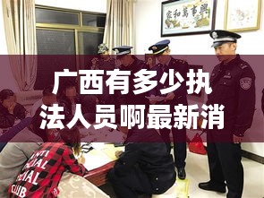 廣西有多少執(zhí)法人員啊最新消息：廣西一共有多少警察 