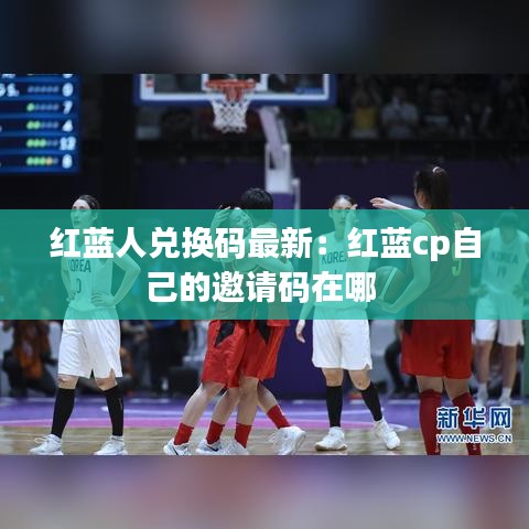 紅藍(lán)人兌換碼最新：紅藍(lán)cp自己的邀請碼在哪 