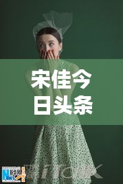 宋佳今日頭條多才多藝亮相，魅力無限視頻新動態(tài)