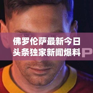 佛羅倫薩最新今日頭條獨(dú)家新聞爆料