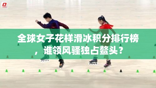 全球女子花樣滑冰積分排行榜，誰領(lǐng)風(fēng)騷獨(dú)占鰲頭？