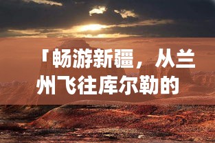 「暢游新疆，從蘭州飛往庫爾勒的絕美之旅攻略」