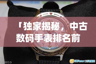 「獨家揭秘，中古數(shù)碼手表排名前十，哪款最受追捧？」
