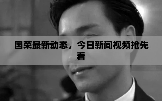 國榮最新動(dòng)態(tài)，今日新聞視頻搶先看