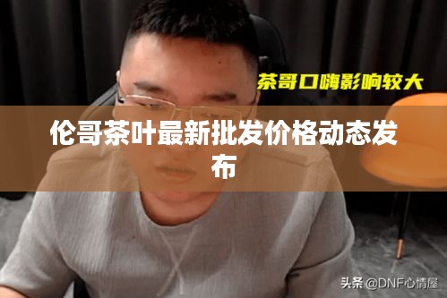 倫哥茶葉最新批發(fā)價(jià)格動(dòng)態(tài)發(fā)布