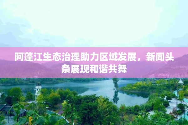 阿蓬江生態(tài)治理助力區(qū)域發(fā)展，新聞頭條展現(xiàn)和諧共舞