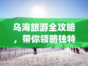 烏海旅游全攻略，帶你領(lǐng)略獨特魅力！