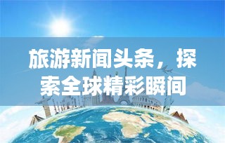 旅游新聞頭條，探索全球精彩瞬間，領(lǐng)略無限風(fēng)光
