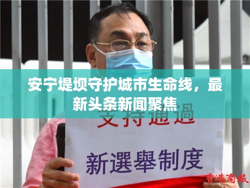 安寧堤壩守護城市生命線，最新頭條新聞聚焦