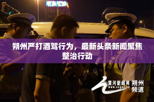 朔州嚴打酒駕行為，最新頭條新聞聚焦整治行動