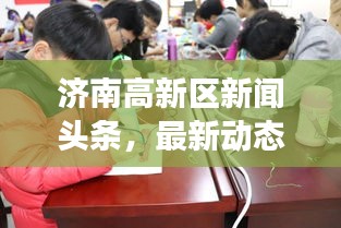 濟南高新區(qū)新聞頭條，最新動態(tài)與熱點事件一網(wǎng)打盡！