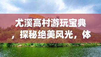 尤溪高村游玩寶典，探秘絕美風(fēng)光，體驗(yàn)鄉(xiāng)村風(fēng)情！