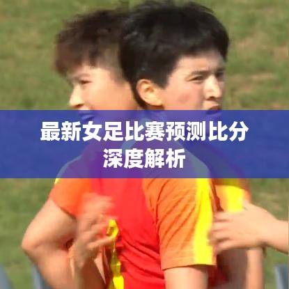 最新女足比賽預(yù)測(cè)比分深度解析