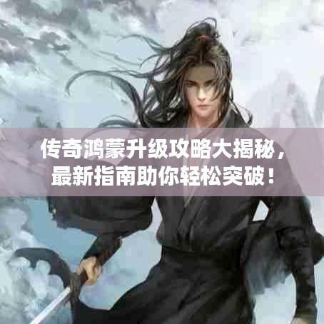 傳奇鴻蒙升級攻略大揭秘，最新指南助你輕松突破！