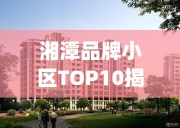 湘潭品牌小區(qū)TOP10揭秘，市場(chǎng)精英小區(qū)全面解讀