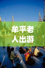 牟平老人出游寶典，暢游景點(diǎn)，享受愜意時(shí)光