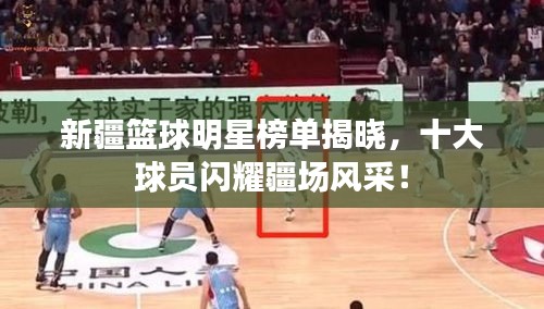 新疆籃球明星榜單揭曉，十大球員閃耀疆場風(fēng)采！